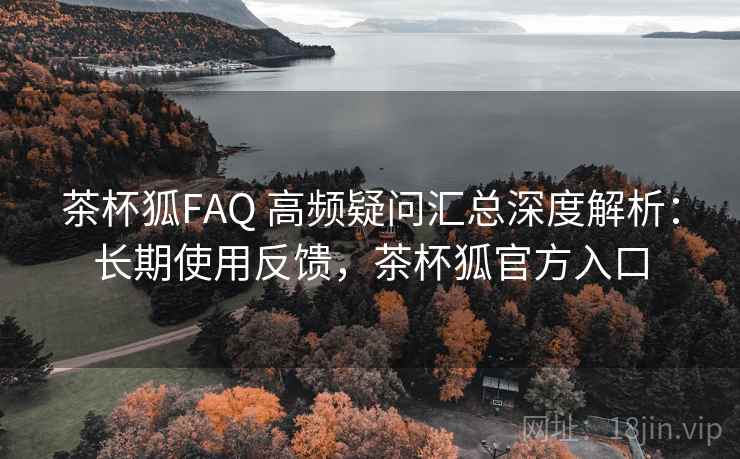 茶杯狐FAQ 高频疑问汇总深度解析：长期使用反馈，茶杯狐官方入口