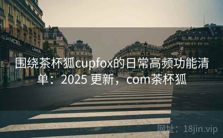围绕茶杯狐cupfox的日常高频功能清单：2025 更新，com茶杯狐