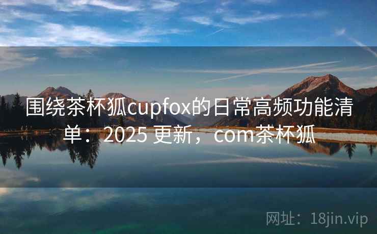 围绕茶杯狐cupfox的日常高频功能清单：2025 更新，com茶杯狐
