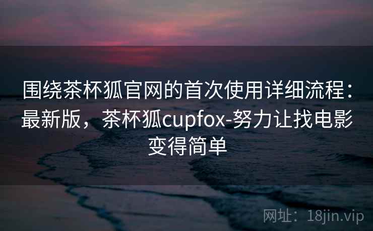 围绕茶杯狐官网的首次使用详细流程：最新版，茶杯狐cupfox-努力让找电影变得简单