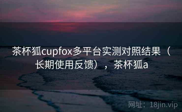 茶杯狐cupfox多平台实测对照结果（长期使用反馈），茶杯狐a