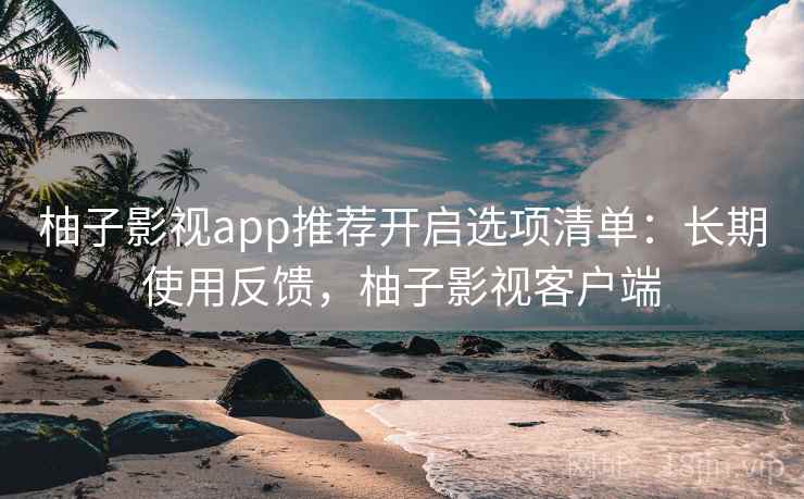 柚子影视app推荐开启选项清单：长期使用反馈，柚子影视客户端
