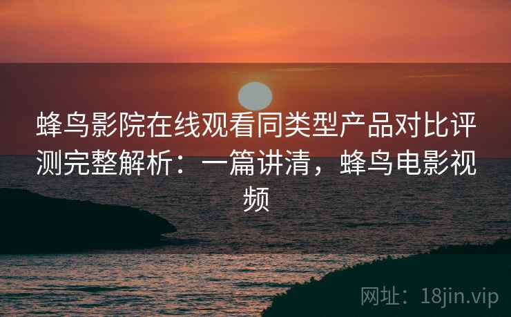 蜂鸟影院在线观看同类型产品对比评测完整解析：一篇讲清，蜂鸟电影视频