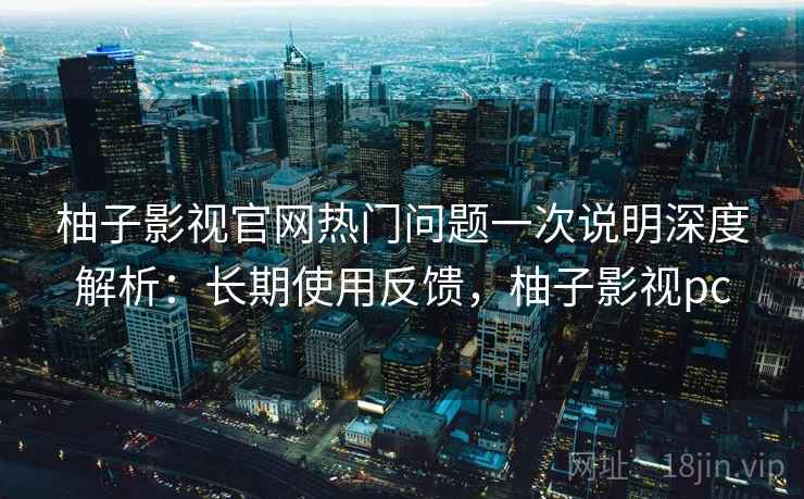 柚子影视官网热门问题一次说明深度解析：长期使用反馈，柚子影视pc