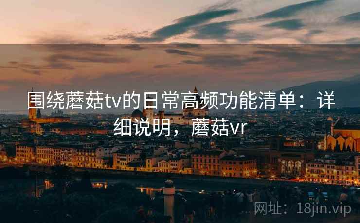 围绕蘑菇tv的日常高频功能清单：详细说明，蘑菇vr