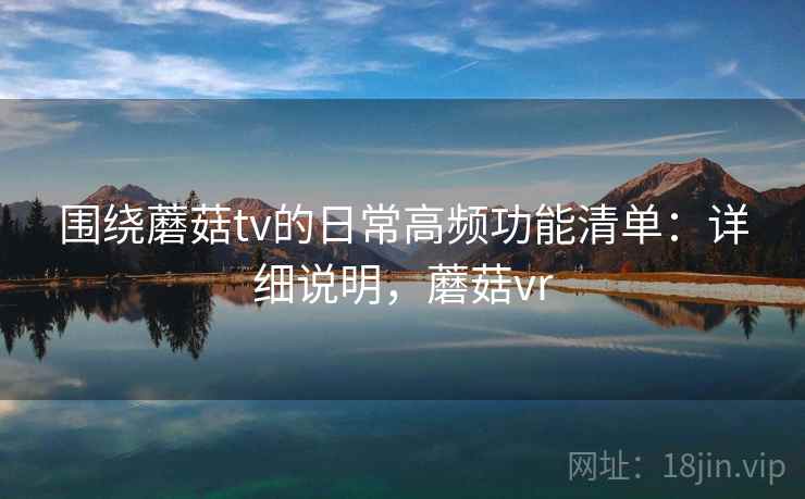 围绕蘑菇tv的日常高频功能清单：详细说明，蘑菇vr