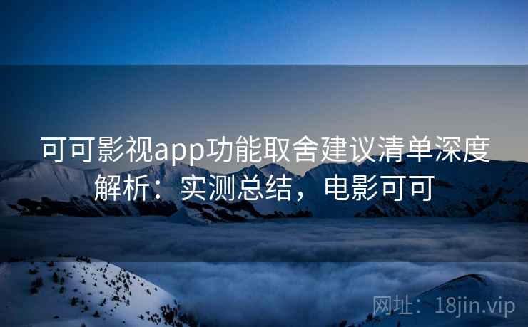 可可影视app功能取舍建议清单深度解析：实测总结，电影可可