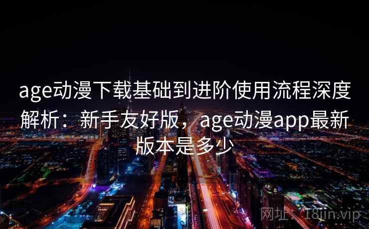 age动漫下载基础到进阶使用流程深度解析：新手友好版，age动漫app最新版本是多少