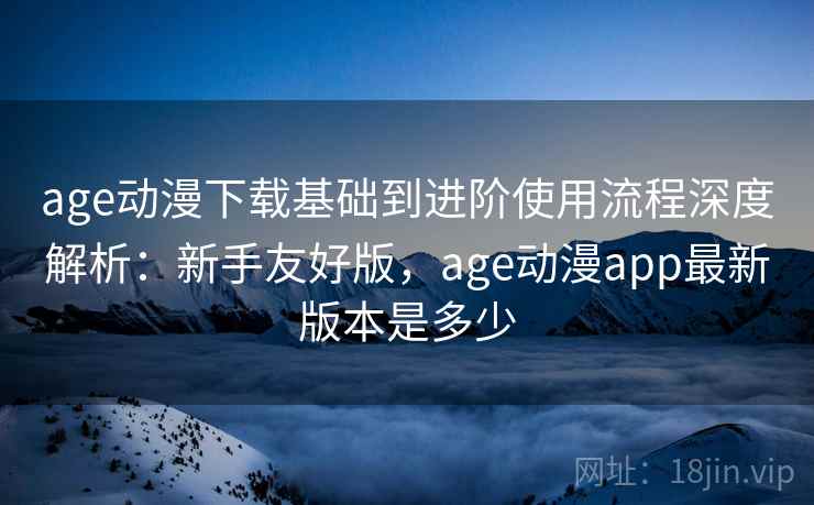 age动漫下载基础到进阶使用流程深度解析：新手友好版，age动漫app最新版本是多少