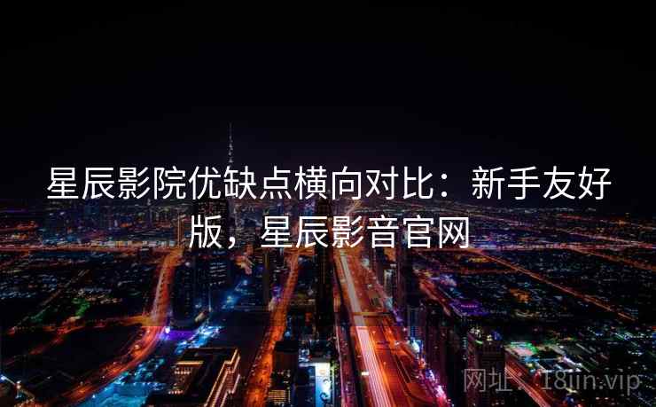 星辰影院优缺点横向对比：新手友好版，星辰影音官网