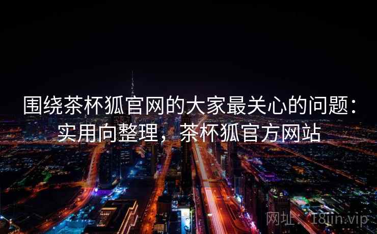 围绕茶杯狐官网的大家最关心的问题：实用向整理，茶杯狐官方网站