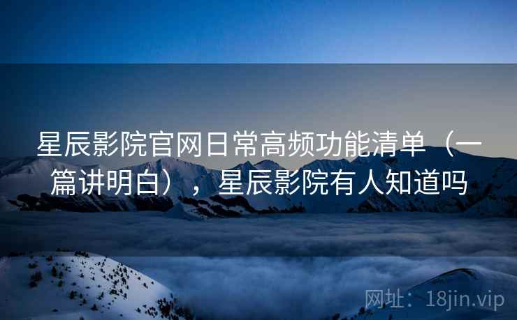 星辰影院官网日常高频功能清单（一篇讲明白），星辰影院有人知道吗