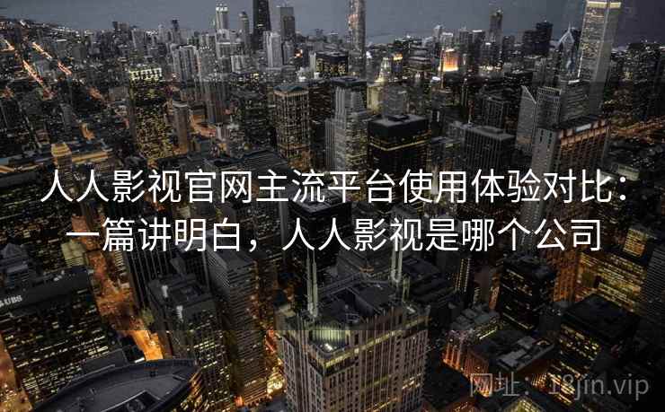 人人影视官网主流平台使用体验对比：一篇讲明白，人人影视是哪个公司