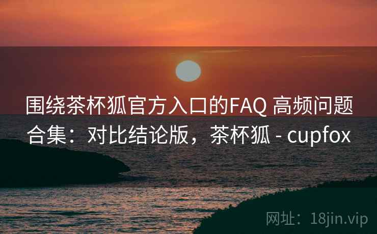 围绕茶杯狐官方入口的FAQ 高频问题合集：对比结论版，茶杯狐 - cupfox