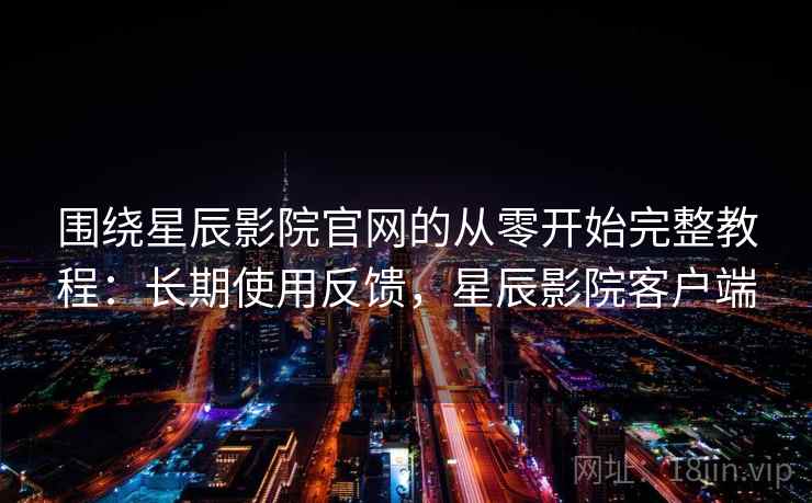 围绕星辰影院官网的从零开始完整教程：长期使用反馈，星辰影院客户端