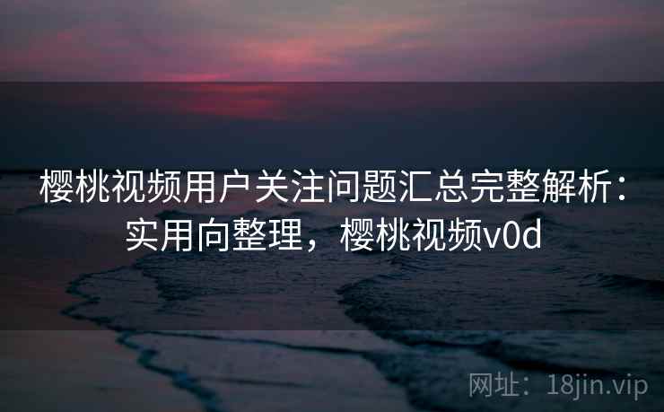 樱桃视频用户关注问题汇总完整解析：实用向整理，樱桃视频v0d