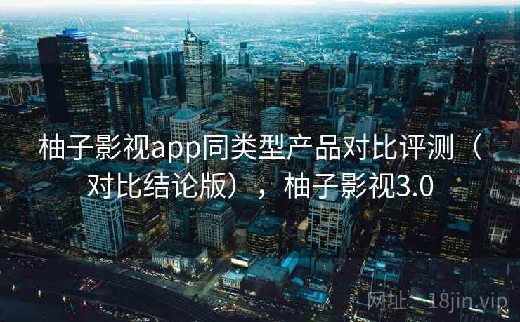 柚子影视app同类型产品对比评测（对比结论版），柚子影视3.0