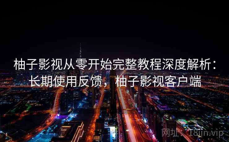 柚子影视从零开始完整教程深度解析：长期使用反馈，柚子影视客户端