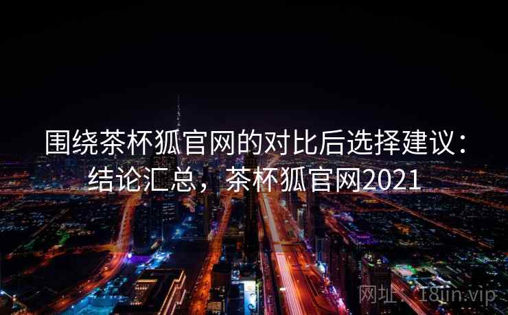 围绕茶杯狐官网的对比后选择建议：结论汇总，茶杯狐官网2021