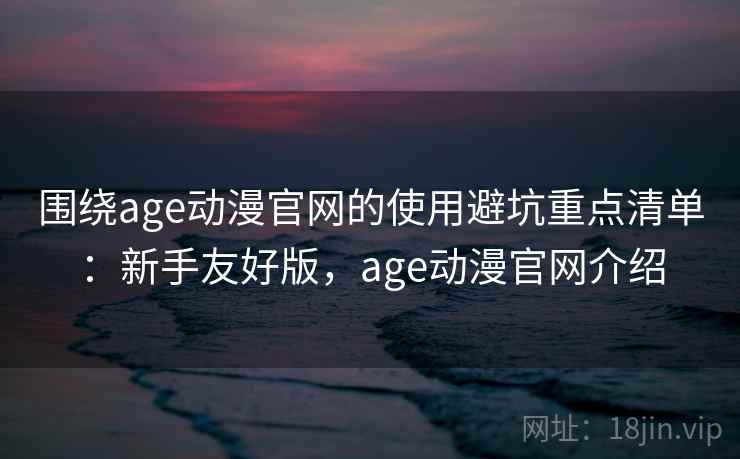 围绕age动漫官网的使用避坑重点清单：新手友好版，age动漫官网介绍