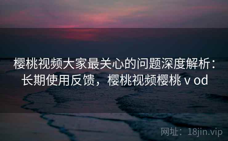 樱桃视频大家最关心的问题深度解析：长期使用反馈，樱桃视频樱桃ⅴod