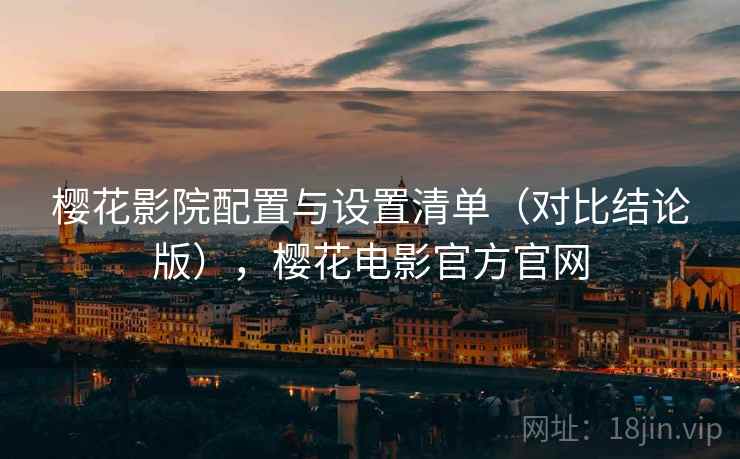 樱花影院配置与设置清单(对比结论版),樱花电影官方官网 樱花影院配置与设置清单(对比结论版),樱花电影官方官网