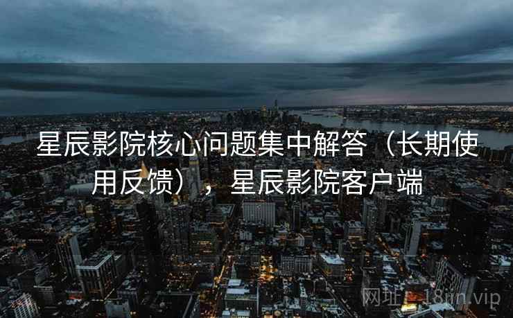 星辰影院核心问题集中解答(长期使用反馈),星辰影院客户端 星辰影院核心问题集中解答(长期使用反馈),星辰影院客户端
