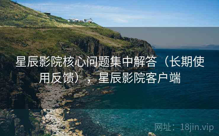 星辰影院核心问题集中解答(长期使用反馈),星辰影院客户端 星辰影院核心问题集中解答(长期使用反馈),星辰影院客户端