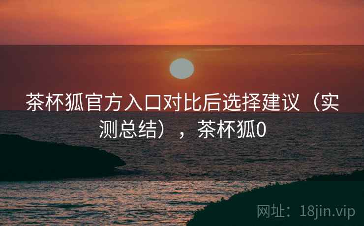 茶杯狐官方入口对比后选择建议(实测总结),茶杯狐0 茶杯狐官方入口对比后选择建议(实测总结),茶杯狐0