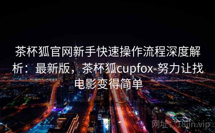 茶杯狐官网新手快速操作流程深度解析:最新版,茶杯狐cupfox-努力让找电影变得简单 茶杯狐官网新手快速操作流程深度解析:最新版,茶杯狐cupfox-努力让找电影变得简单