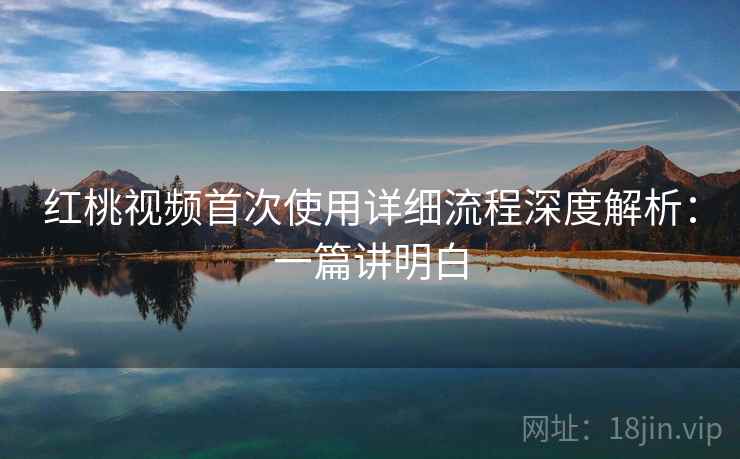 红桃视频首次使用详细流程深度解析：一篇讲明白
