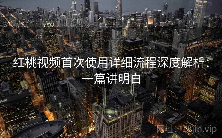 红桃视频首次使用详细流程深度解析：一篇讲明白
