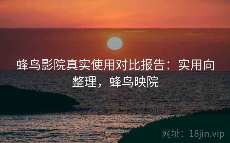 蜂鸟影院真实使用对比报告：实用向整理，蜂鸟映院