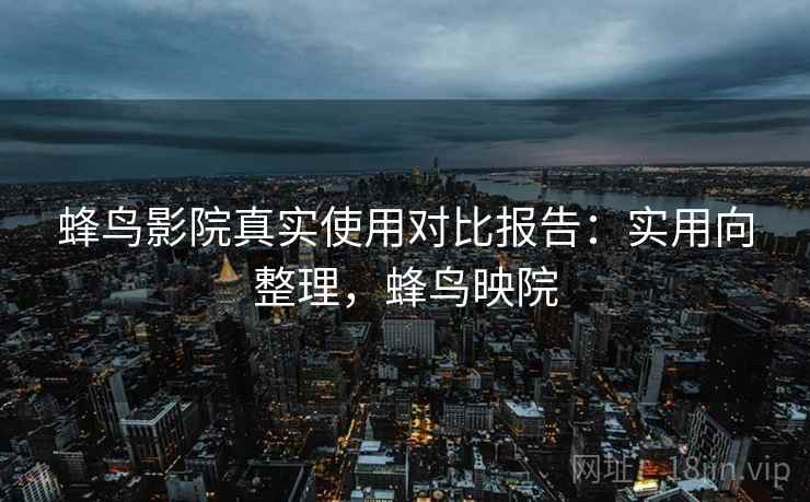 蜂鸟影院真实使用对比报告:实用向整理,蜂鸟映院 蜂鸟影院真实使用对比报告:实用向整理,蜂鸟映院