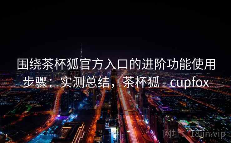 围绕茶杯狐官方入口的进阶功能使用步骤:实测总结,茶杯狐 - cupfox 围绕茶杯狐官方入口的进阶功能使用步骤:实测总结,茶杯狐 - cupfox