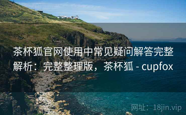 茶杯狐官网使用中常见疑问解答完整解析：完整整理版，茶杯狐 - cupfox