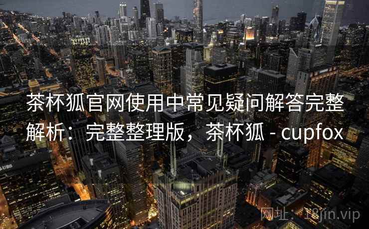 茶杯狐官网使用中常见疑问解答完整解析:完整整理版,茶杯狐 - cupfox 茶杯狐官网使用中常见疑问解答完整解析:完整整理版,茶杯狐 - cupfox