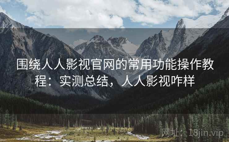 围绕人人影视官网的常用功能操作教程：实测总结，人人影视咋样