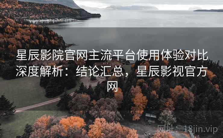 星辰影院官网主流平台使用体验对比深度解析：结论汇总，星辰影视官方网