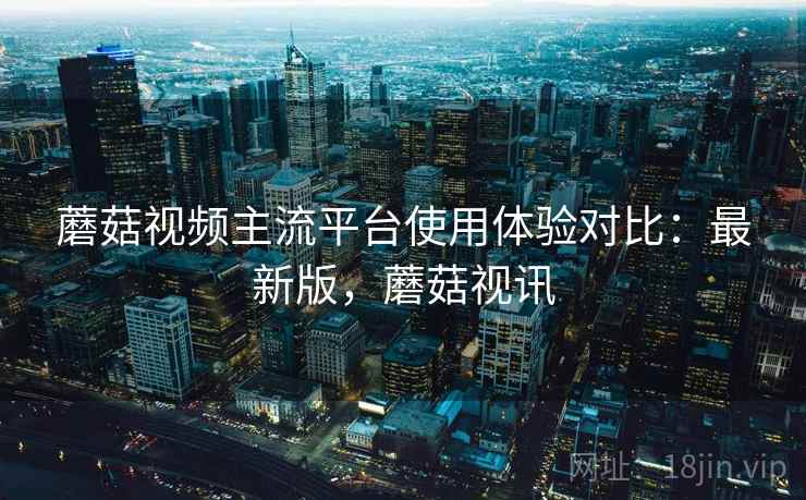 蘑菇视频主流平台使用体验对比:最新版,蘑菇视讯 蘑菇视频主流平台使用体验对比:最新版,蘑菇视讯