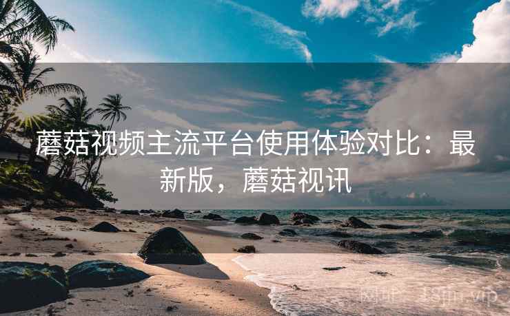 蘑菇视频主流平台使用体验对比：最新版，蘑菇视讯