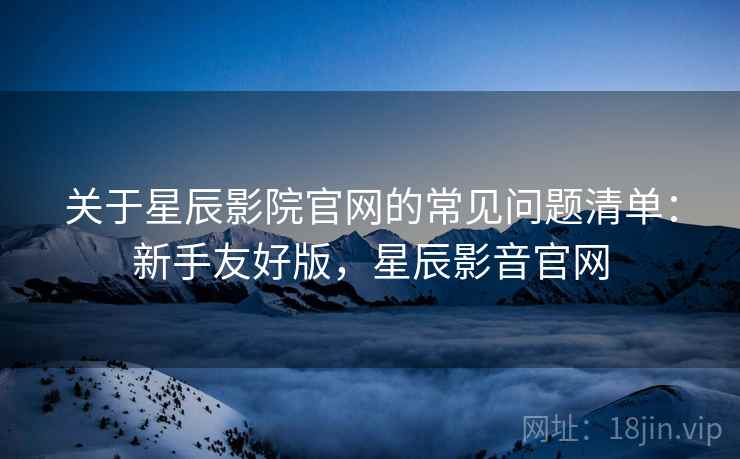 关于星辰影院官网的常见问题清单：新手友好版，星辰影音官网
