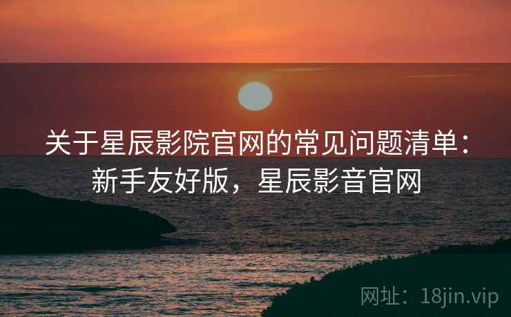 关于星辰影院官网的常见问题清单:新手友好版,星辰影音官网 关于星辰影院官网的常见问题清单:新手友好版,星辰影音官网