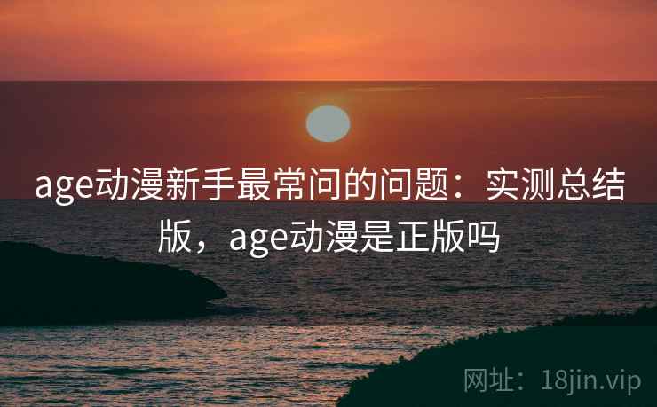 age动漫新手最常问的问题：实测总结版，age动漫是正版吗
