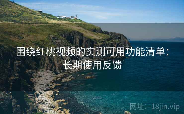 围绕红桃视频的实测可用功能清单:长期使用反馈 围绕红桃视频的实测可用功能清单:长期使用反馈