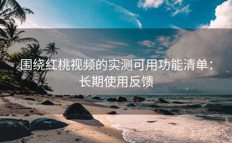 围绕红桃视频的实测可用功能清单:长期使用反馈 围绕红桃视频的实测可用功能清单:长期使用反馈