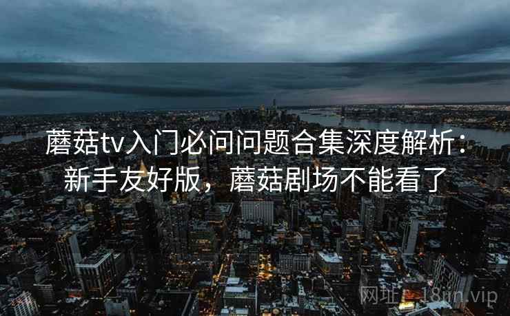 蘑菇tv入门必问问题合集深度解析：新手友好版，蘑菇剧场不能看了