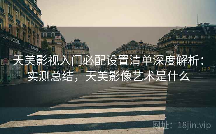 天美影视入门必配设置清单深度解析：实测总结，天美影像艺术是什么