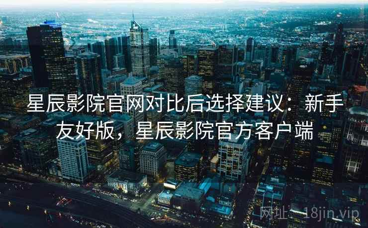 星辰影院官网对比后选择建议：新手友好版，星辰影院官方客户端