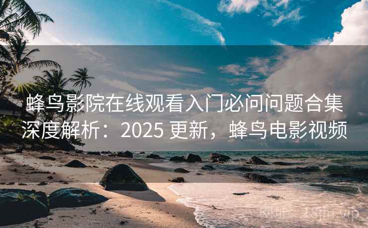 蜂鸟影院在线观看入门必问问题合集深度解析：2025 更新，蜂鸟电影视频